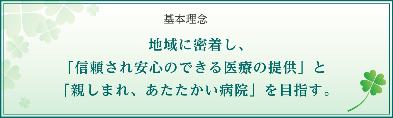 基本理念 地域に密着し、「信頼され安心のできる医療の提供」と「親しまれ、あたたかい病院」を目指す。